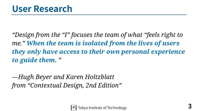 User Research
3
“Design from the “I” focuses the team of what “feels right to
me.” When the team is isolated from the lives of users
they only have access to their own personal experience
to guide them. ”
—Hugh Beyer and Karen Holtzblatt
from “Contextual Design, 2nd Edition”
