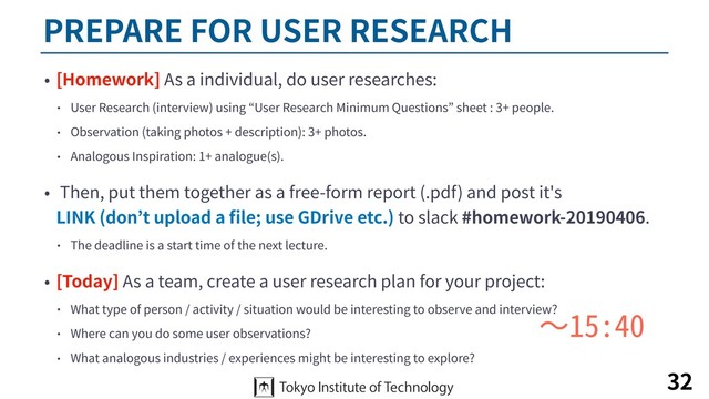 PREPARE FOR USER RESEARCH
• [Homework] As a individual, do user researches:
• User Research (interview) using “User Research Minimum Questions” sheet : 3+ people.
• Observation (taking photos + description): 3+ photos.
• Analogous Inspiration: 1+ analogue(s).
• Then, put them together as a free-form report (.pdf) and post it's  
LINK (don’t upload a ﬁle; use GDrive etc.) to slack #homework-20190406.
• The deadline is a start time of the next lecture.
• [Today] As a team, create a user research plan for your project:
• What type of person / activity / situation would be interesting to observe and interview?
• Where can you do some user observations?
• What analogous industries / experiences might be interesting to explore?
32
〜15:40
