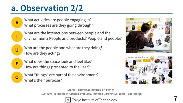 a. Observation 2/2
7
Source: Universal Methods of Design:
100 Ways to Research Complex Problems, Develop Innovative Ideas, and Design
A
I
U
E
O
What activities are people engaging in?
What processes are they going through?
What does the space look and feel like?
How are things presented to the user?
What are the interactions between people and the
environment? People and products? People and people?
What “things” are part of the environment?
What’s their purpose?
Who are the people and what are they doing?
How are they acting?
