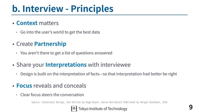 b. Interview - Principles
• Context matters
• Go into the user’s world to get the best data
• Create Partnership
• You aren’t there to get a list of questions answered
• Share your Interpretations with interviewee
• Design is built on the interpretation of facts—so that interpretation had better be right
• Focus reveals and conceals
• Clear focus steers the conversation
9
Source: Contextual Design, 2nd Edition by Hugh Beyer; Karen Holtzblatt Published by Morgan Kaufmann, 2016
