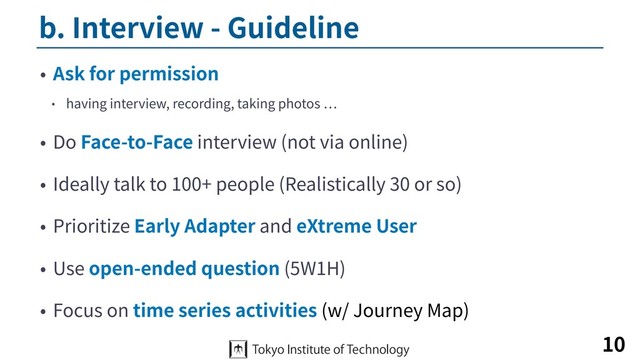 b. Interview - Guideline
• Ask for permission
• having interview, recording, taking photos
• Do Face-to-Face interview (not via online)
• Ideally talk to 100+ people (Realistically 30 or so)
• Prioritize Early Adapter and eXtreme User
• Use open-ended question (5W1H)
• Focus on time series activities (w/ Journey Map)
10
