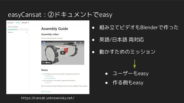easyCansat : ②ドキュメントでeasy
● 組み立てビデオもBlenderで作った
● 英語/日本語 両対応
● 動かすためのミッション
https://cansat.unknownsky.net/
● ユーザーもeasy
● 作る側もeasy

