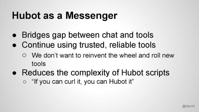 @danriti
Hubot as a Messenger
● Bridges gap between chat and tools
● Continue using trusted, reliable tools
○ We don’t want to reinvent the wheel and roll new
tools
● Reduces the complexity of Hubot scripts
○ “If you can curl it, you can Hubot it”
