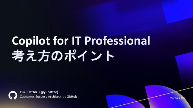 Yuki Hattori (@yuhattor)
Customer Success Architect at GitHub
Mov 16, 2023
Copilot for IT Professional
考え方のポイント
