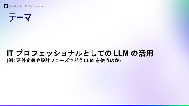 テーマ
Copilot for IT Professional
IT プロフェッショナルとしての LLM の活用
(例: 要件定義や設計フェーズでどう LLM を使うのか)
