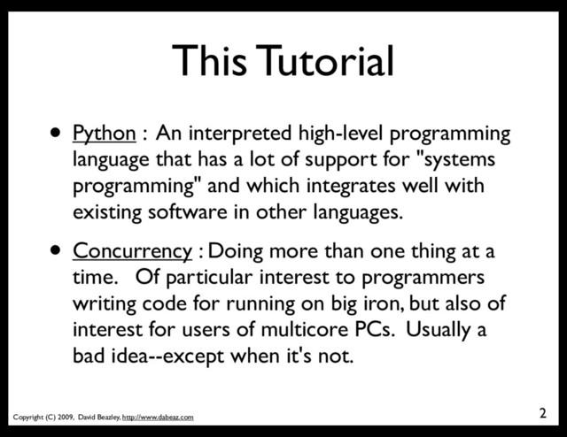 Copyright (C) 2009, David Beazley, http://www.dabeaz.com
This Tutorial
2
• Python : An interpreted high-level programming
language that has a lot of support for "systems
programming" and which integrates well with
existing software in other languages.
• Concurrency : Doing more than one thing at a
time. Of particular interest to programmers
writing code for running on big iron, but also of
interest for users of multicore PCs. Usually a
bad idea--except when it's not.
