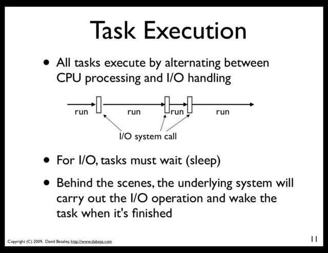 Copyright (C) 2009, David Beazley, http://www.dabeaz.com
Task Execution
• All tasks execute by alternating between
CPU processing and I/O handling
11
run run run run
I/O system call
• For I/O, tasks must wait (sleep)
• Behind the scenes, the underlying system will
carry out the I/O operation and wake the
task when it's ﬁnished
