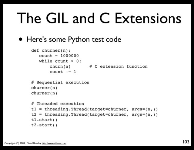Copyright (C) 2009, David Beazley, http://www.dabeaz.com
The GIL and C Extensions
• Here's some Python test code
103
def churner(n):
count = 1000000
while count > 0:
churn(n) # C extension function
count -= 1
# Sequential execution
churner(n)
churner(n)
# Threaded execution
t1 = threading.Thread(target=churner, args=(n,))
t2 = threading.Thread(target=churner, args=(n,))
t1.start()
t2.start()
