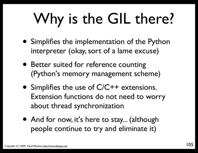 Copyright (C) 2009, David Beazley, http://www.dabeaz.com
Why is the GIL there?
• Simpliﬁes the implementation of the Python
interpreter (okay, sort of a lame excuse)
• Better suited for reference counting
(Python's memory management scheme)
• Simpliﬁes the use of C/C++ extensions.
Extension functions do not need to worry
about thread synchronization
• And for now, it's here to stay... (although
people continue to try and eliminate it)
105
