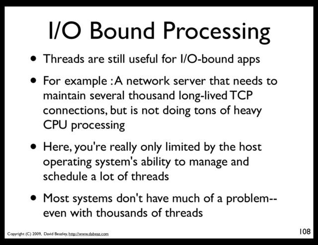 Copyright (C) 2009, David Beazley, http://www.dabeaz.com
I/O Bound Processing
• Threads are still useful for I/O-bound apps
• For example : A network server that needs to
maintain several thousand long-lived TCP
connections, but is not doing tons of heavy
CPU processing
• Here, you're really only limited by the host
operating system's ability to manage and
schedule a lot of threads
• Most systems don't have much of a problem--
even with thousands of threads
108
