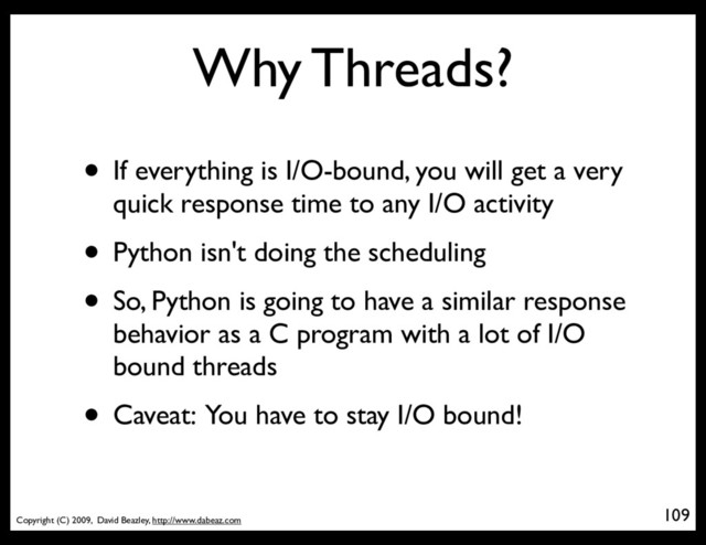 Copyright (C) 2009, David Beazley, http://www.dabeaz.com
Why Threads?
• If everything is I/O-bound, you will get a very
quick response time to any I/O activity
• Python isn't doing the scheduling
• So, Python is going to have a similar response
behavior as a C program with a lot of I/O
bound threads
• Caveat: You have to stay I/O bound!
109
