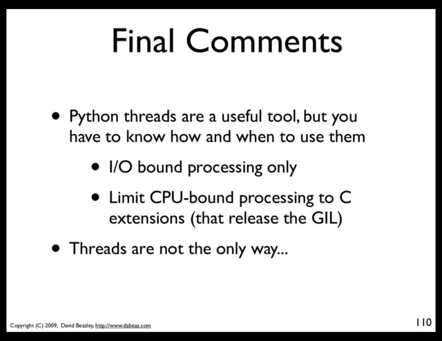 Copyright (C) 2009, David Beazley, http://www.dabeaz.com
Final Comments
• Python threads are a useful tool, but you
have to know how and when to use them
• I/O bound processing only
• Limit CPU-bound processing to C
extensions (that release the GIL)
• Threads are not the only way...
110
