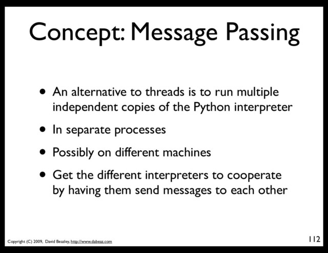 Copyright (C) 2009, David Beazley, http://www.dabeaz.com
Concept: Message Passing
• An alternative to threads is to run multiple
independent copies of the Python interpreter
• In separate processes
• Possibly on different machines
• Get the different interpreters to cooperate
by having them send messages to each other
112
