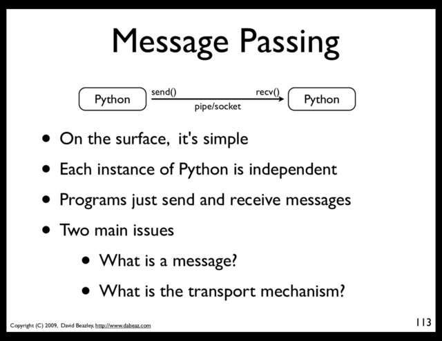 Copyright (C) 2009, David Beazley, http://www.dabeaz.com
Message Passing
113
Python Python
send() recv()
pipe/socket
• On the surface, it's simple
• Each instance of Python is independent
• Programs just send and receive messages
• Two main issues
• What is a message?
• What is the transport mechanism?
