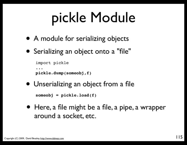 Copyright (C) 2009, David Beazley, http://www.dabeaz.com
pickle Module
• A module for serializing objects
115
• Serializing an object onto a "ﬁle"
import pickle
...
pickle.dump(someobj,f)
• Unserializing an object from a ﬁle
someobj = pickle.load(f)
• Here, a ﬁle might be a ﬁle, a pipe, a wrapper
around a socket, etc.
