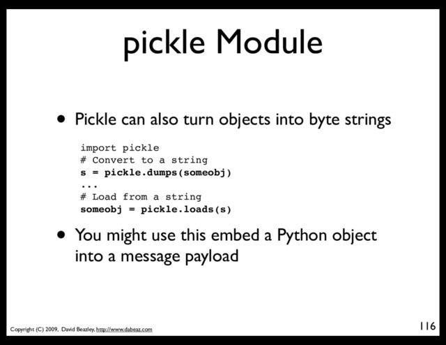 Copyright (C) 2009, David Beazley, http://www.dabeaz.com
pickle Module
• Pickle can also turn objects into byte strings
import pickle
# Convert to a string
s = pickle.dumps(someobj)
...
# Load from a string
someobj = pickle.loads(s)
• You might use this embed a Python object
into a message payload
116

