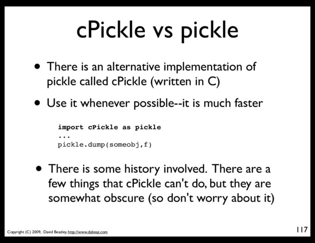 Copyright (C) 2009, David Beazley, http://www.dabeaz.com
cPickle vs pickle
• There is an alternative implementation of
pickle called cPickle (written in C)
• Use it whenever possible--it is much faster
117
import cPickle as pickle
...
pickle.dump(someobj,f)
• There is some history involved. There are a
few things that cPickle can't do, but they are
somewhat obscure (so don't worry about it)
