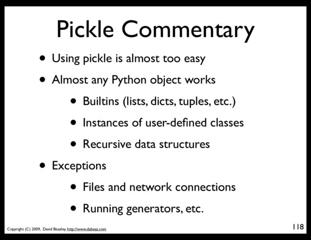 Copyright (C) 2009, David Beazley, http://www.dabeaz.com
Pickle Commentary
• Using pickle is almost too easy
• Almost any Python object works
• Builtins (lists, dicts, tuples, etc.)
• Instances of user-deﬁned classes
• Recursive data structures
• Exceptions
• Files and network connections
• Running generators, etc.
118
