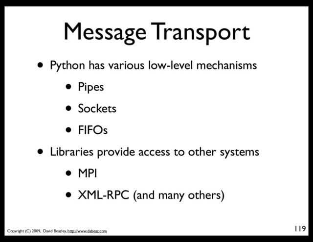 Copyright (C) 2009, David Beazley, http://www.dabeaz.com
Message Transport
• Python has various low-level mechanisms
• Pipes
• Sockets
• FIFOs
• Libraries provide access to other systems
• MPI
• XML-RPC (and many others)
119
