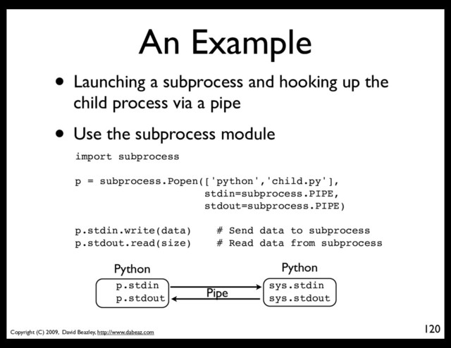 Copyright (C) 2009, David Beazley, http://www.dabeaz.com
An Example
• Launching a subprocess and hooking up the
child process via a pipe
• Use the subprocess module
120
import subprocess
p = subprocess.Popen(['python','child.py'],
stdin=subprocess.PIPE,
stdout=subprocess.PIPE)
p.stdin.write(data) # Send data to subprocess
p.stdout.read(size) # Read data from subprocess
Python
p.stdin
p.stdout
Python
sys.stdin
sys.stdout
Pipe
