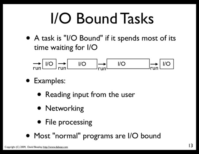 Copyright (C) 2009, David Beazley, http://www.dabeaz.com
I/O Bound Tasks
• A task is "I/O Bound" if it spends most of its
time waiting for I/O
13
run run
I/O
• Examples:
• Reading input from the user
• Networking
• File processing
• Most "normal" programs are I/O bound
run
I/O
run
I/O I/O

