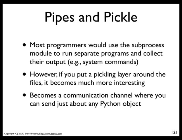 Copyright (C) 2009, David Beazley, http://www.dabeaz.com
Pipes and Pickle
• Most programmers would use the subprocess
module to run separate programs and collect
their output (e.g., system commands)
• However, if you put a pickling layer around the
ﬁles, it becomes much more interesting
• Becomes a communication channel where you
can send just about any Python object
121
