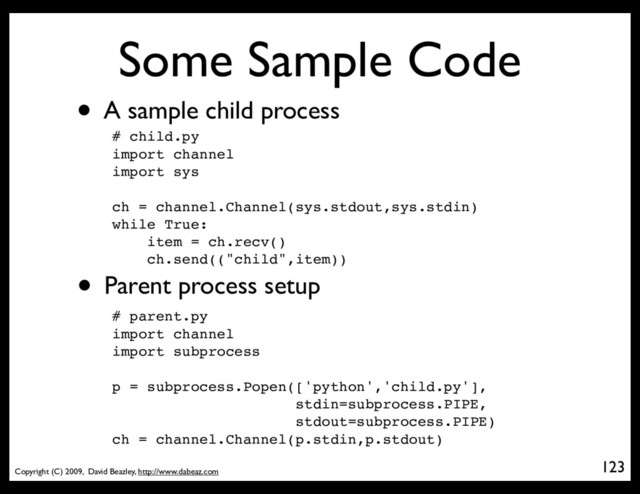 Copyright (C) 2009, David Beazley, http://www.dabeaz.com
Some Sample Code
• A sample child process
123
# child.py
import channel
import sys
ch = channel.Channel(sys.stdout,sys.stdin)
while True:
item = ch.recv()
ch.send(("child",item))
• Parent process setup
# parent.py
import channel
import subprocess
p = subprocess.Popen(['python','child.py'],
stdin=subprocess.PIPE,
stdout=subprocess.PIPE)
ch = channel.Channel(p.stdin,p.stdout)
