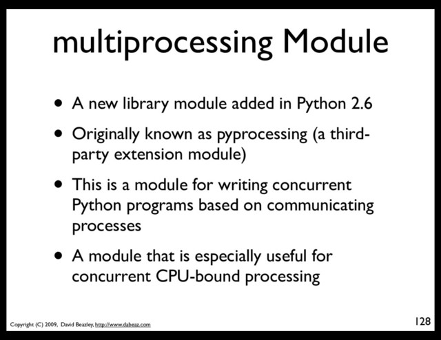 Copyright (C) 2009, David Beazley, http://www.dabeaz.com
multiprocessing Module
• A new library module added in Python 2.6
• Originally known as pyprocessing (a third-
party extension module)
• This is a module for writing concurrent
Python programs based on communicating
processes
• A module that is especially useful for
concurrent CPU-bound processing
128
