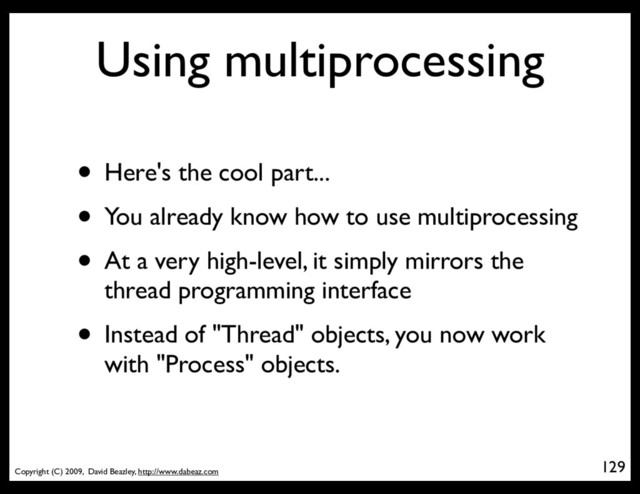 Copyright (C) 2009, David Beazley, http://www.dabeaz.com
Using multiprocessing
• Here's the cool part...
• You already know how to use multiprocessing
• At a very high-level, it simply mirrors the
thread programming interface
• Instead of "Thread" objects, you now work
with "Process" objects.
129
