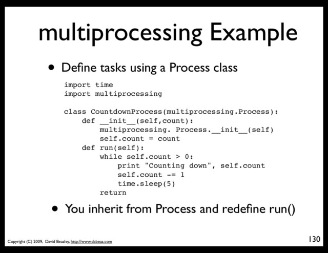 Copyright (C) 2009, David Beazley, http://www.dabeaz.com
multiprocessing Example
• Deﬁne tasks using a Process class
import time
import multiprocessing
class CountdownProcess(multiprocessing.Process):
def __init__(self,count):
multiprocessing. Process.__init__(self)
self.count = count
def run(self):
while self.count > 0:
print "Counting down", self.count
self.count -= 1
time.sleep(5)
return
• You inherit from Process and redeﬁne run()
130
