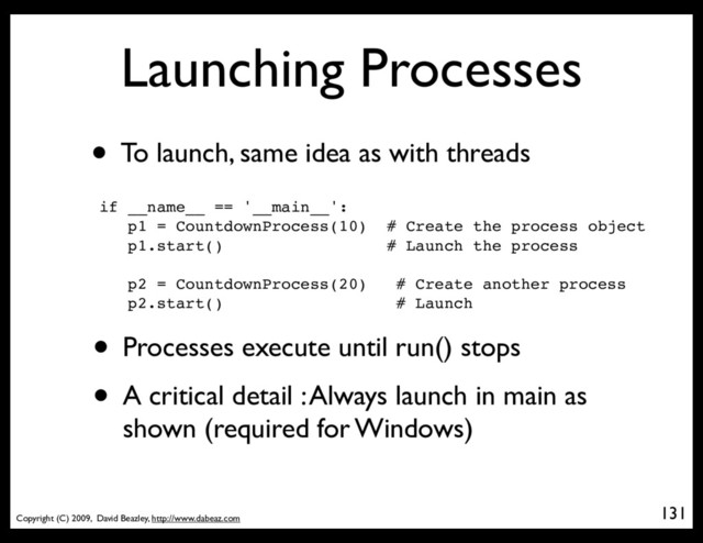 Copyright (C) 2009, David Beazley, http://www.dabeaz.com
Launching Processes
• To launch, same idea as with threads
if __name__ == '__main__':
p1 = CountdownProcess(10) # Create the process object
p1.start() # Launch the process
p2 = CountdownProcess(20) # Create another process
p2.start() # Launch
• Processes execute until run() stops
• A critical detail : Always launch in main as
shown (required for Windows)
131
