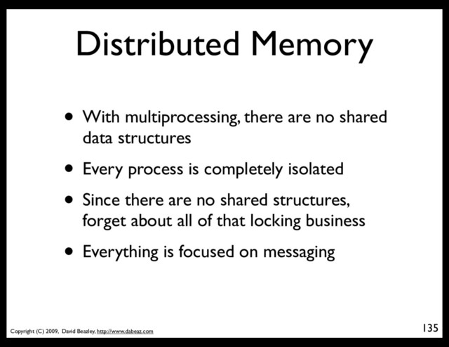 Copyright (C) 2009, David Beazley, http://www.dabeaz.com
Distributed Memory
• With multiprocessing, there are no shared
data structures
• Every process is completely isolated
• Since there are no shared structures,
forget about all of that locking business
• Everything is focused on messaging
135
p = Process(target=somefunc)
