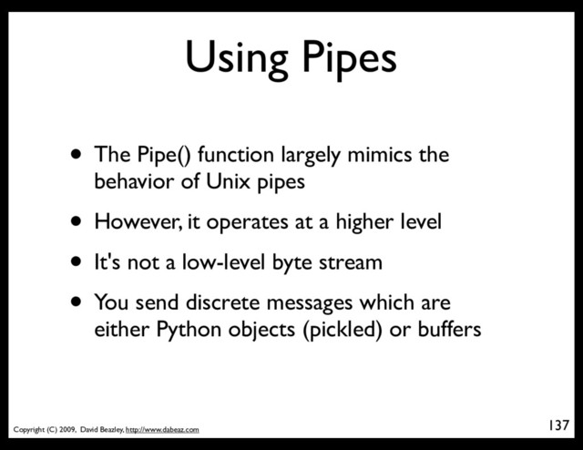 Copyright (C) 2009, David Beazley, http://www.dabeaz.com
Using Pipes
• The Pipe() function largely mimics the
behavior of Unix pipes
• However, it operates at a higher level
• It's not a low-level byte stream
• You send discrete messages which are
either Python objects (pickled) or buffers
137
p = Process(target=somefunc)
