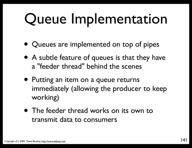 Copyright (C) 2009, David Beazley, http://www.dabeaz.com
Queue Implementation
• Queues are implemented on top of pipes
• A subtle feature of queues is that they have
a "feeder thread" behind the scenes
• Putting an item on a queue returns
immediately (allowing the producer to keep
working)
• The feeder thread works on its own to
transmit data to consumers
141
p = Process(target=somefunc)
