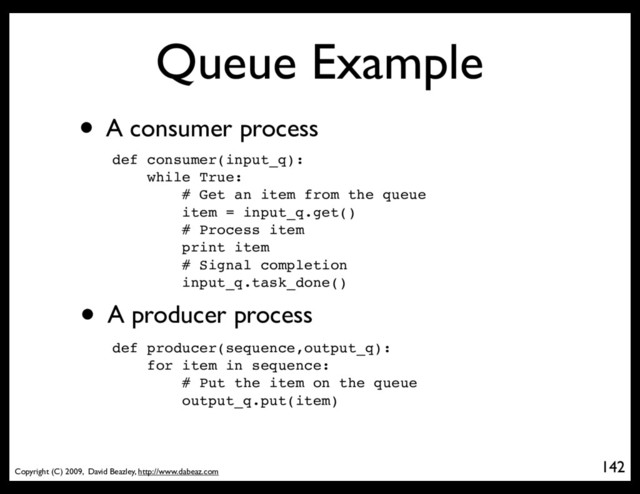 Copyright (C) 2009, David Beazley, http://www.dabeaz.com
Queue Example
• A consumer process
142
p = Process(target=somefunc)
def consumer(input_q):
while True:
# Get an item from the queue
item = input_q.get()
# Process item
print item
# Signal completion
input_q.task_done()
• A producer process
def producer(sequence,output_q):
for item in sequence:
# Put the item on the queue
output_q.put(item)
