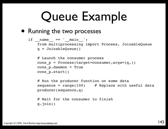 Copyright (C) 2009, David Beazley, http://www.dabeaz.com
Queue Example
• Running the two processes
143
p = Process(target=somefunc)
if __name__ == '__main__':
from multiprocessing import Process, JoinableQueue
q = JoinableQueue()
# Launch the consumer process
cons_p = Process(target=consumer,args=(q,))
cons_p.daemon = True
cons_p.start()
# Run the producer function on some data
sequence = range(100) # Replace with useful data
producer(sequence,q)
# Wait for the consumer to finish
q.join()
