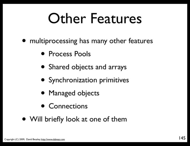 Copyright (C) 2009, David Beazley, http://www.dabeaz.com
Other Features
• multiprocessing has many other features
• Process Pools
• Shared objects and arrays
• Synchronization primitives
• Managed objects
• Connections
• Will brieﬂy look at one of them
145
p = Process(target=somefunc)
