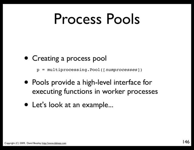 Copyright (C) 2009, David Beazley, http://www.dabeaz.com
Process Pools
• Creating a process pool
146
p = Process(target=somefunc)
p = multiprocessing.Pool([numprocesses])
• Pools provide a high-level interface for
executing functions in worker processes
• Let's look at an example...
