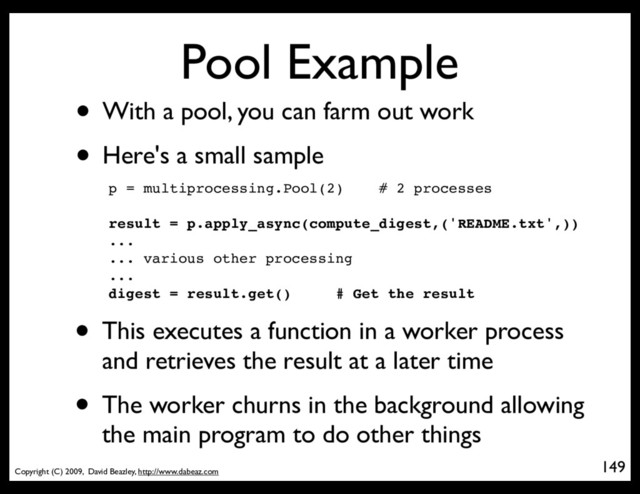 Copyright (C) 2009, David Beazley, http://www.dabeaz.com
Pool Example
• With a pool, you can farm out work
• Here's a small sample
149
p = Process(target=somefunc)
p = multiprocessing.Pool(2) # 2 processes
result = p.apply_async(compute_digest,('README.txt',))
...
... various other processing
...
digest = result.get() # Get the result
• This executes a function in a worker process
and retrieves the result at a later time
• The worker churns in the background allowing
the main program to do other things
