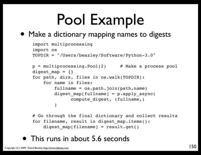 Copyright (C) 2009, David Beazley, http://www.dabeaz.com
Pool Example
• Make a dictionary mapping names to digests
150
p = Process(target=somefunc)
import multiprocessing
import os
TOPDIR = "/Users/beazley/Software/Python-3.0"
p = multiprocessing.Pool(2) # Make a process pool
digest_map = {}
for path, dirs, files in os.walk(TOPDIR):
for name in files:
fullname = os.path.join(path,name)
digest_map[fullname] = p.apply_async(
compute_digest, (fullname,)
)
# Go through the final dictionary and collect results
for filename, result in digest_map.items():
digest_map[filename] = result.get()
• This runs in about 5.6 seconds
