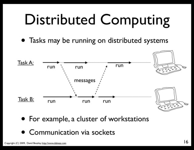 Copyright (C) 2009, David Beazley, http://www.dabeaz.com
Distributed Computing
16
• Tasks may be running on distributed systems
run
run
run
run
run
Task A:
Task B: run
messages
• For example, a cluster of workstations
• Communication via sockets
