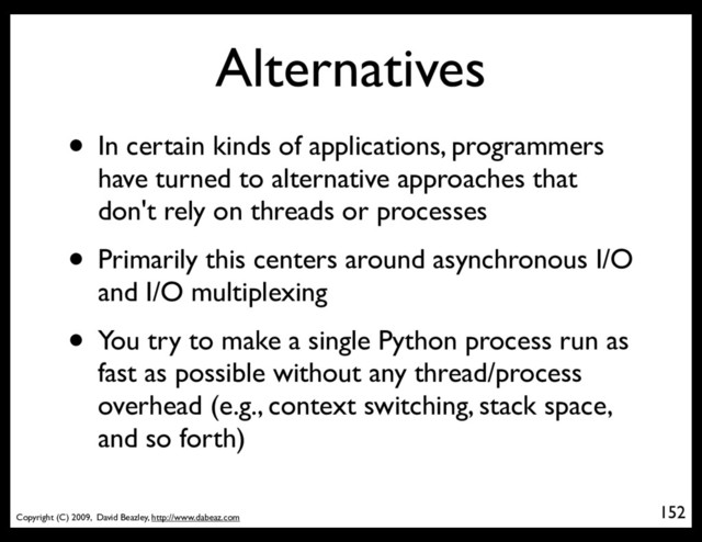Copyright (C) 2009, David Beazley, http://www.dabeaz.com
Alternatives
• In certain kinds of applications, programmers
have turned to alternative approaches that
don't rely on threads or processes
• Primarily this centers around asynchronous I/O
and I/O multiplexing
• You try to make a single Python process run as
fast as possible without any thread/process
overhead (e.g., context switching, stack space,
and so forth)
152
p = Process(target=somefunc)
