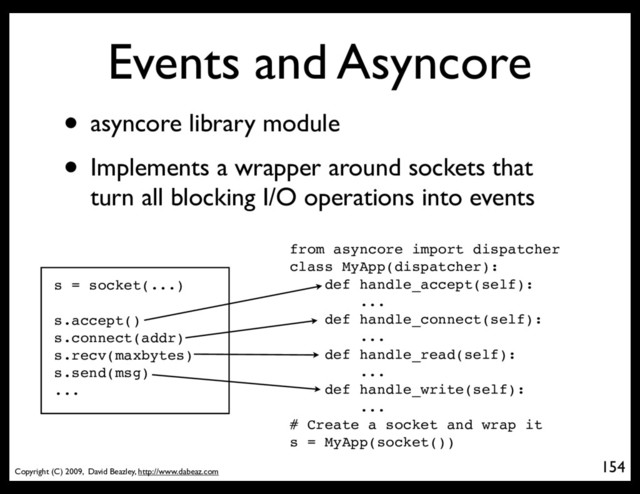 Copyright (C) 2009, David Beazley, http://www.dabeaz.com
Events and Asyncore
• asyncore library module
• Implements a wrapper around sockets that
turn all blocking I/O operations into events
154
p = Process(target=somefunc)
s = socket(...)
s.accept()
s.connect(addr)
s.recv(maxbytes)
s.send(msg)
...
from asyncore import dispatcher
class MyApp(dispatcher):
def handle_accept(self):
...
def handle_connect(self):
...
def handle_read(self):
...
def handle_write(self):
...
# Create a socket and wrap it
s = MyApp(socket())
