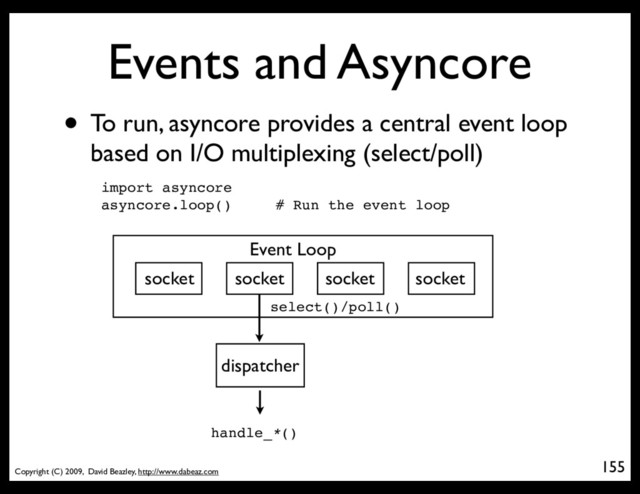Copyright (C) 2009, David Beazley, http://www.dabeaz.com
Events and Asyncore
• To run, asyncore provides a central event loop
based on I/O multiplexing (select/poll)
155
p = Process(target=somefunc)
import asyncore
asyncore.loop() # Run the event loop
Event Loop
socket socket socket socket
dispatcher
select()/poll()
handle_*()
