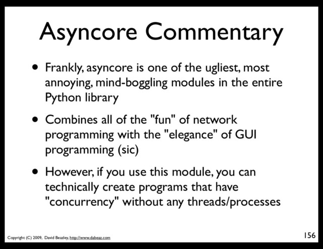Copyright (C) 2009, David Beazley, http://www.dabeaz.com
Asyncore Commentary
• Frankly, asyncore is one of the ugliest, most
annoying, mind-boggling modules in the entire
Python library
• Combines all of the "fun" of network
programming with the "elegance" of GUI
programming (sic)
• However, if you use this module, you can
technically create programs that have
"concurrency" without any threads/processes
156
p = Process(target=somefunc)
