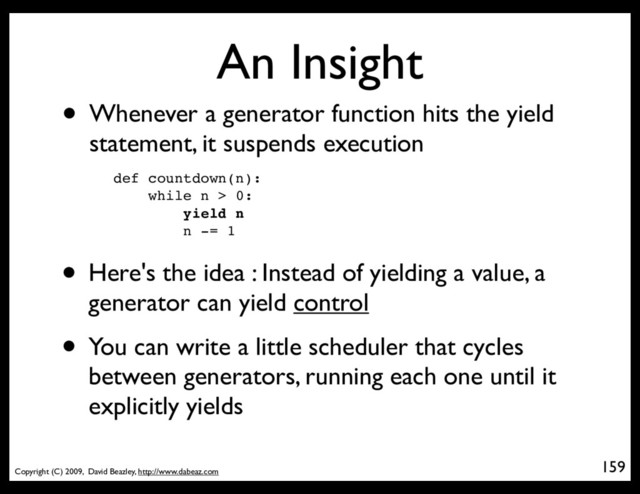 Copyright (C) 2009, David Beazley, http://www.dabeaz.com
An Insight
• Whenever a generator function hits the yield
statement, it suspends execution
159
p = Process(target=somefunc)
def countdown(n):
while n > 0:
yield n
n -= 1
• Here's the idea : Instead of yielding a value, a
generator can yield control
• You can write a little scheduler that cycles
between generators, running each one until it
explicitly yields
