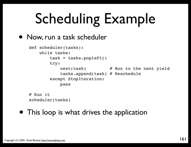 Copyright (C) 2009, David Beazley, http://www.dabeaz.com
Scheduling Example
• Now, run a task scheduler
161
p = Process(target=somefunc)
def scheduler(tasks):
while tasks:
task = tasks.popleft()
try:
next(task) # Run to the next yield
tasks.append(task) # Reschedule
except StopIteration:
pass
# Run it
scheduler(tasks)
• This loop is what drives the application
