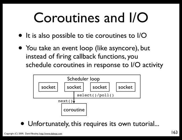 Copyright (C) 2009, David Beazley, http://www.dabeaz.com
Coroutines and I/O
• It is also possible to tie coroutines to I/O
• You take an event loop (like asyncore), but
instead of ﬁring callback functions, you
schedule coroutines in response to I/O activity
163
p = Process(target=somefunc)
Scheduler loop
socket socket socket socket
coroutine
select()/poll()
next()
• Unfortunately, this requires its own tutorial...
