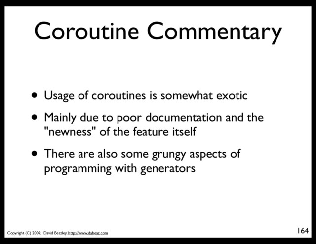 Copyright (C) 2009, David Beazley, http://www.dabeaz.com
Coroutine Commentary
• Usage of coroutines is somewhat exotic
• Mainly due to poor documentation and the
"newness" of the feature itself
• There are also some grungy aspects of
programming with generators
164
p = Process(target=somefunc)
