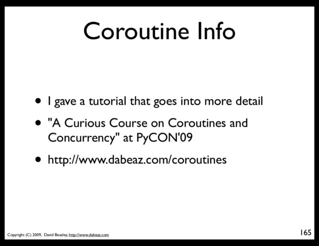 Copyright (C) 2009, David Beazley, http://www.dabeaz.com
Coroutine Info
• I gave a tutorial that goes into more detail
• "A Curious Course on Coroutines and
Concurrency" at PyCON'09
• http://www.dabeaz.com/coroutines
165
p = Process(target=somefunc)
